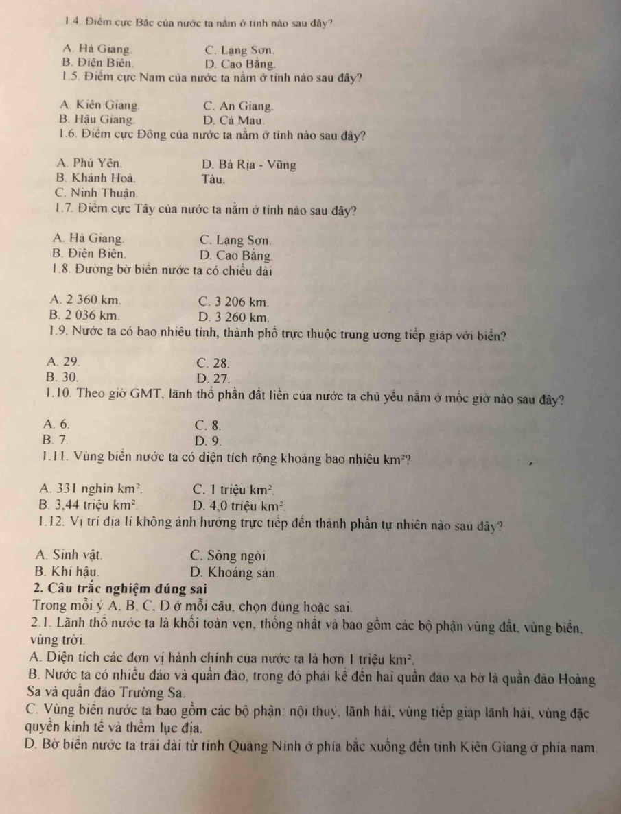 Điểm cực Bắc của nước ta nằm ở tính nào sau đây?
A. Hà Giang. C. Lạng Sơn.
B. Điện Biên. D. Cao Bằng.
1.5. Điểm cực Nam của nước ta nằm ở tỉnh nào sau đây?
A. Kiên Giang. C. An Giang.
B. Hậu Giang. D. Cà Mau.
1.6. Điểm cực Đông của nước ta nằm ở tỉnh nảo sau đây?
A. Phú Yên. D. Bà Rịa - Vũng
B. Khánh Hoà. Tàu.
C. Ninh Thuận.
1.7. Điềm cực Tây của nước ta nằm ở tỉnh nào sau đây?
A. Hà Giang. C. Lạng Sơn.
B. Điện Biên. D. Cao Bằng
1.8. Đường bờ biển nước ta có chiều dài
A. 2 360 km. C. 3 206 km.
B. 2 036 km. D. 3 260 km.
1.9. Nước ta có bao nhiêu tỉnh, thành phố trực thuộc trung ương tiếp giáp với biển?
A. 29. C. 28.
B. 30. D. 27.
1.10. Theo giờ GMT, lãnh thổ phần đất liền của nước ta chủ yếu nằm ở mốc giờ nào sau đây?
A. 6. C. 8.
B. 7. D. 9.
1.11. Vùng biển nước ta có diện tích rộng khoảng bao nhiêu km²?
A. 331 nghin km^2. C. 1 triệu km^2.
B. 3,44 triệu km^2. D. 4,0 triệu km^2.
1.12. Vị trí địa lí không ảnh hưởng trực tiếp đến thành phần tự nhiên nào sau dây?
A. Sinh vật. C. Sông ngòi.
B. Khí hậu. D. Khoáng sản.
2. Câu trắc nghiệm đúng sai
Trong mỗi ý A. B, C, D ở mỗi câu, chọn đúng hoặc sai.
2.1. Lãnh thổ nước ta là khối toàn vẹn, thống nhất và bao gồm các bộ phận vùng đất, vùng biển,
vùng trời.
A. Diện tích các đơn vị hành chính của nước ta là hơn 1 triệu km^2.
B. Nước ta có nhiều đảo và quần đảo, trong đó phái kể đến hai quần đảo xa bờ là quần đão Hoàng
Sa và quần đảo Trường Sa.
C. Vùng biển nước ta bao gồm các bộ phận: nội thuý, lãnh hái, vùng tiếp giáp lãnh hải, vùng đặc
quyền kinh tế và thềm lục địa.
D. Bờ biển nước ta trai dài từ tỉnh Quảng Ninh ở phía bắc xuống đến tỉnh Kiên Giang ở phía nam.