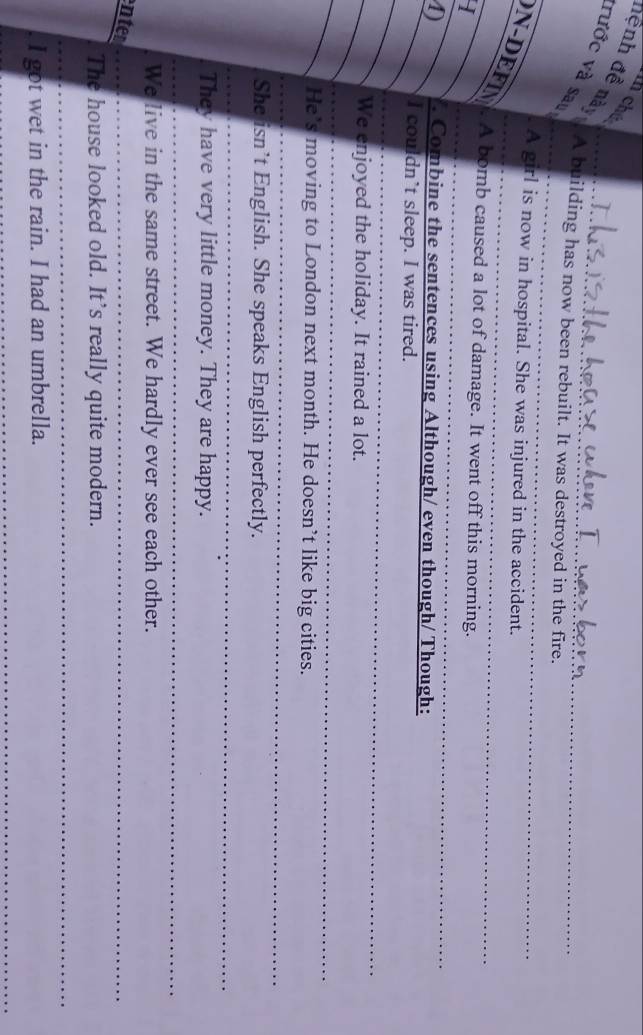 chú 
đệnh đề này 
vước và sau 
A building has now been rebuilt. It was destroyed in the fire. 
. A girl is now in hospital. She was injured in the accident. 
N-DEFIN . A bomb caused a lot of damage. It went off this morning. 
I 
D /. Combine the sentences using Although/ even though/ Though: 
I couldn’t sleep. I was tired. 
We enjoyed the holiday. It rained a lot. 
He’s moving to London next month. He doesn’t like big cities. 
She isn’t English. She speaks English perfectly. 
They have very little money. They are happy. 
We live in the same street. We hardly ever see each other. 
enter 
The house looked old. It’s really quite modern. 
. I got wet in the rain. I had an umbrella.