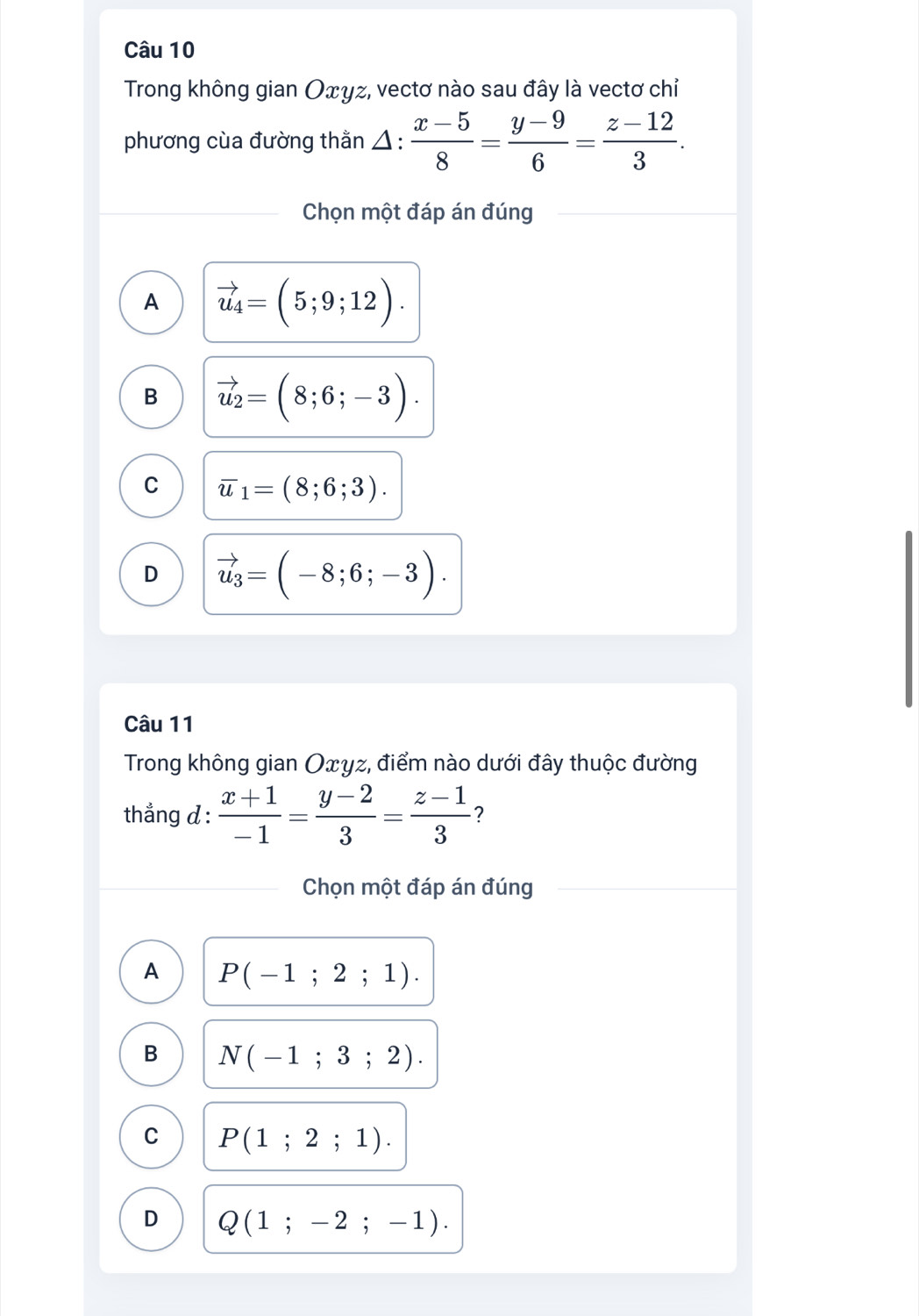 Trong không gian Оxγz, vectơ nào sau đây là vectơ chỉ
phương cùa đường thằn △ : (x-5)/8 = (y-9)/6 = (z-12)/3 . 
Chọn một đáp án đúng
A vector u_4=(5;9;12).
B vector u_2=(8;6;-3).
C overline u_1=(8;6;3).
D vector u_3=(-8;6;-3). 
Câu 11
Trong không gian Oxγz, điểm nào dưới đây thuộc đường
thẳng d :  (x+1)/-1 = (y-2)/3 = (z-1)/3  ?
Chọn một đáp án đúng
A P(-1;2;1).
B N(-1;3;2).
C P(1;2;1).
D Q(1;-2;-1).