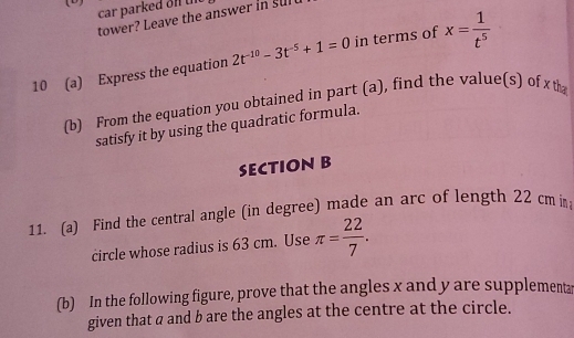 car parked on ui 
tower? Leave the answer in sul 
10 (a) Express the equation 2t^(-10)-3t^(-5)+1=0 in terms of x= 1/t^5 
(b) From the equation you obtained in part (a), find the value(s) of x t 
satisfy it by using the quadratic formula. 
SECTION B 
11. (a) Find the central angle (in degree) made an arc of length 22 cm in 
circle whose radius is 63 cm. Use π = 22/7 . 
(b) In the following figure, prove that the angles x and y are supplementar 
given that a and b are the angles at the centre at the circle.