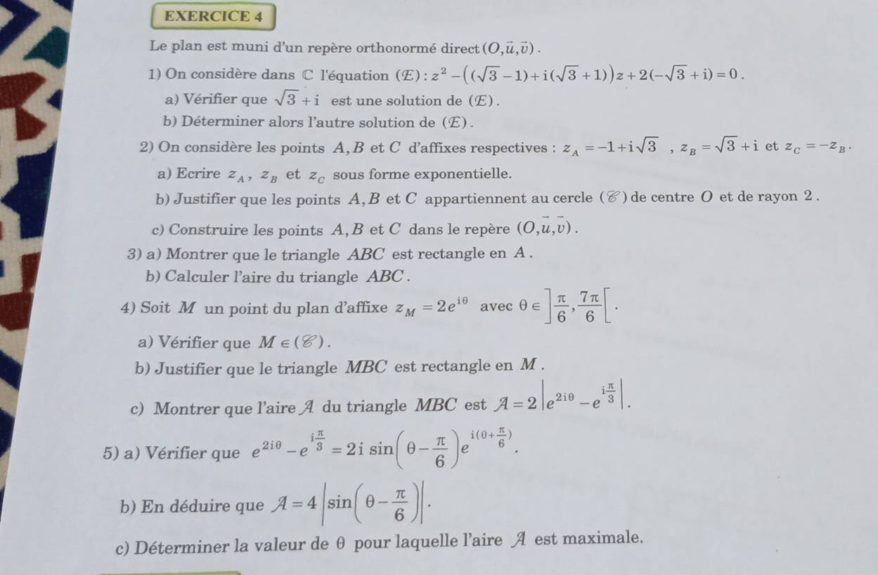 Le plan est muni d’un repère orthonormé direct (O,vector u,vector v).
1) On considère dans C l'équation (E) : z^2-((sqrt(3)-1)+i(sqrt(3)+1))z+2(-sqrt(3)+i)=0.
a) Vérifier que sqrt(3)+i est une solution de (E) .
b) Déterminer alors l’autre solution de (E) .
2) On considère les points A, B et C d’affixes respectives : z_A=-1+isqrt(3),z_B=sqrt(3)+i et z_C=-z_B.
a) Ecrire z_A,z_B et z_C sous forme exponentielle.
b) Justifier que les points A, B et C appartiennent au cercle (४) de centre O et de rayon 2 .
c) Construire les points A, B et C dans le repère (O,u,v).
3) a) Montrer que le triangle ABC est rectangle en A .
b) Calculer l’aire du triangle ABC .
4) Soit M un point du plan d’affixe z_M=2e^(iθ) avec θ ∈ ] π /6 , 7π /6 [.
a) Vérifier que M∈ (8).
b) Justifier que le triangle MBC est rectangle en M .
c) Montrer que l’aire A du triangle MBC est A=2|e^(2iθ)-e^(ifrac π)3|.
5) a) Vérifier que e^(2iθ)-e^(ifrac π)3=2isin (θ - π /6 )e^(i(θ +frac π)6).
b) En déduire que A=4|sin (θ - π /6 )|.
c) Déterminer la valeur de θ pour laquelle l’aire A est maximale.