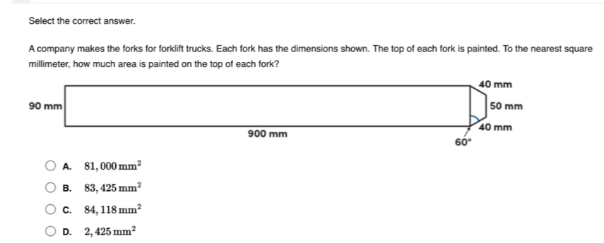 Select the correct answer.
A company makes the forks for forklift trucks. Each fork has the dimensions shown. The top of each fork is painted. To the nearest square
millimeter, how much area is painted on the top of each fork?
A. 81,000mm^2
B. 83,425mm^2
C. 84,118mm^2
D. 2,425mm^2