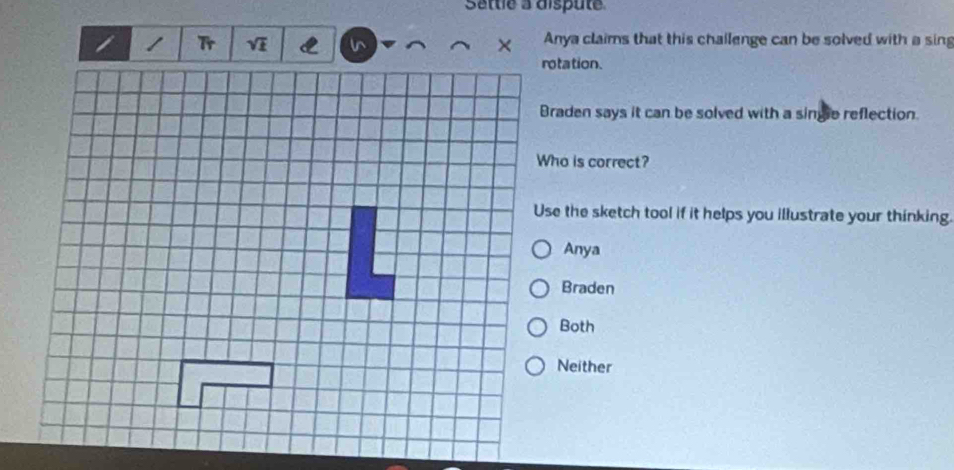 Sattle à dispute
Tr
Anya claims that this chailenge can be solved with a sin
rotation.
Braden says it can be solved with a single reflection.
Who is correct?
Use the sketch tool if it helps you illustrate your thinking.
Anya
Braden
Both
Neither