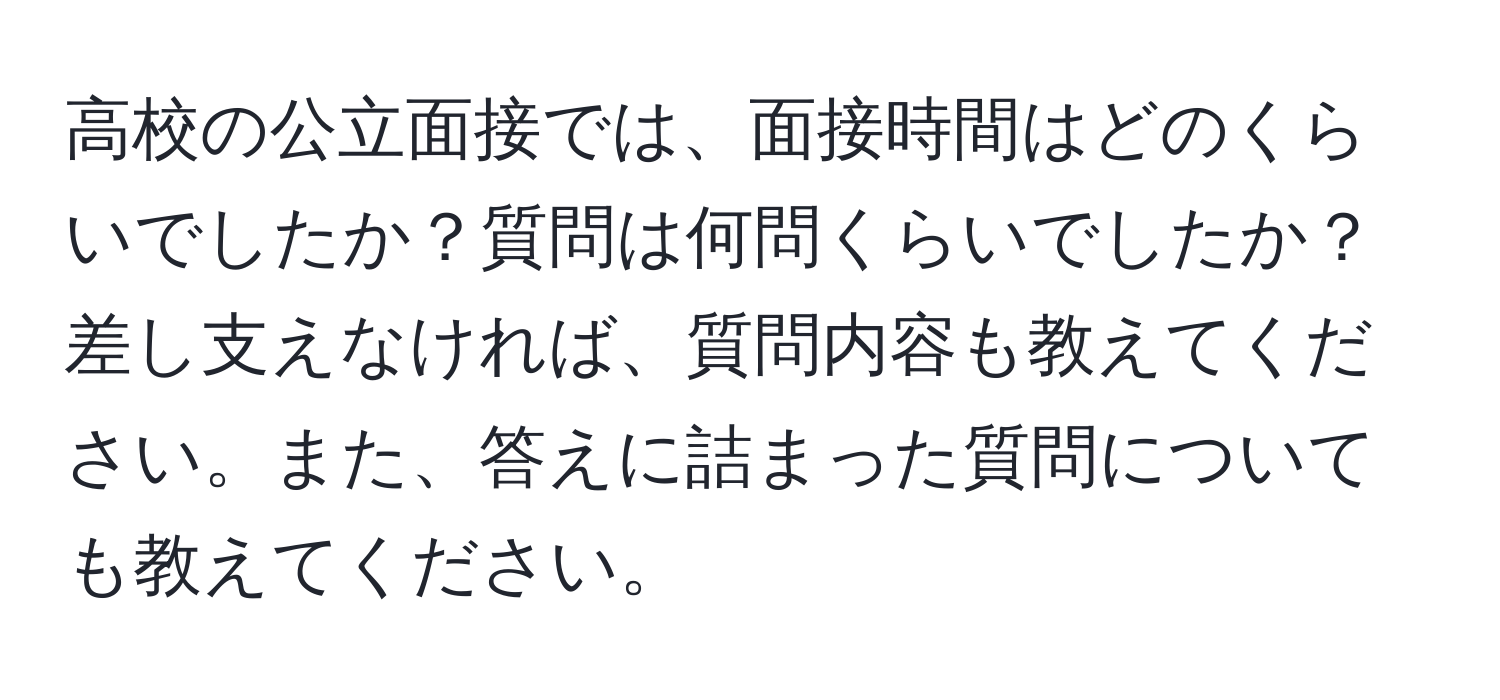 高校の公立面接では、面接時間はどのくらいでしたか？質問は何問くらいでしたか？差し支えなければ、質問内容も教えてください。また、答えに詰まった質問についても教えてください。