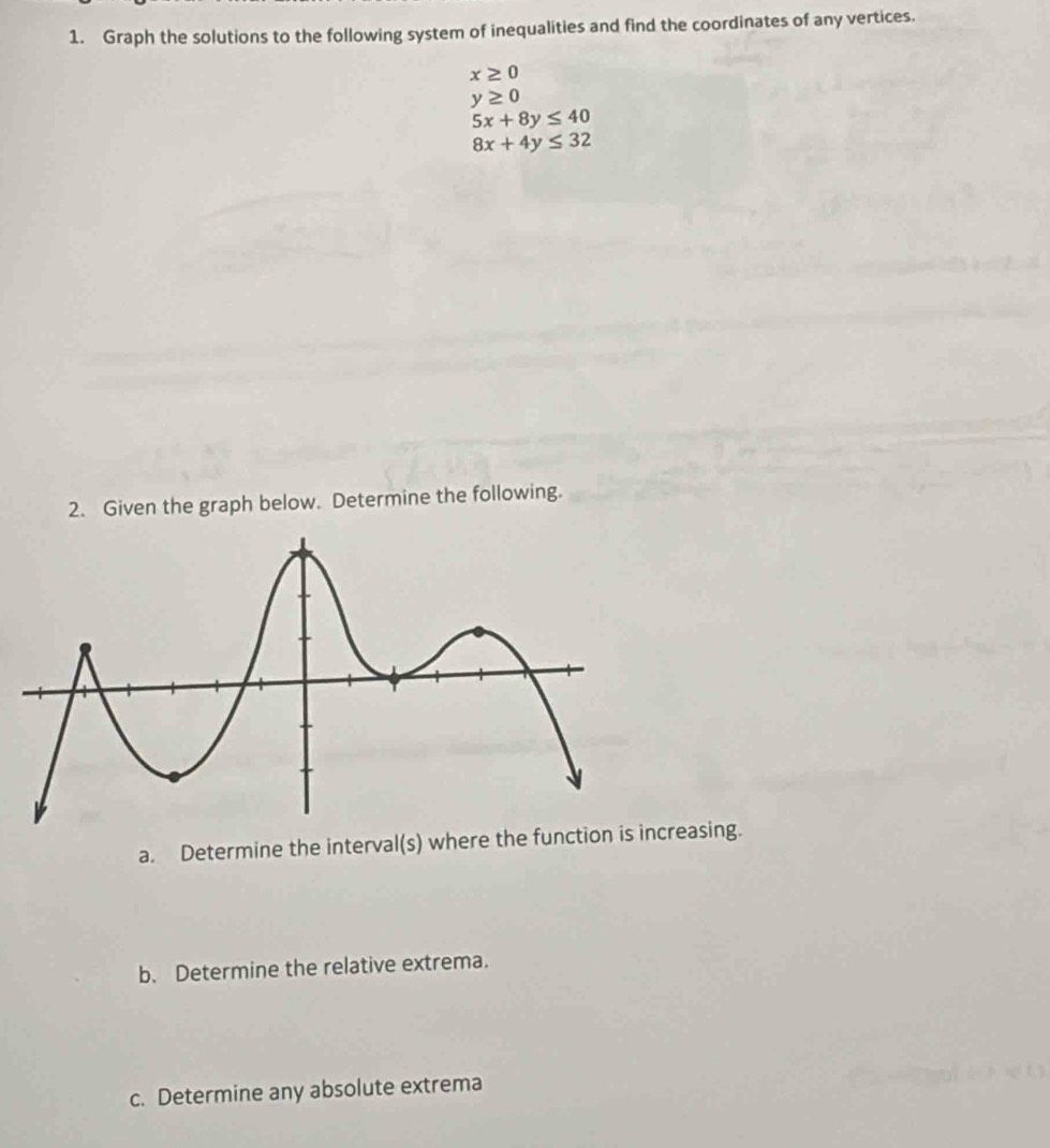 Graph the solutions to the following system of inequalities and find the coordinates of any vertices.
x≥ 0
y≥ 0
5x+8y≤ 40
8x+4y≤ 32
2. Given the graph below. Determine the following. 
a. Determine the interval(s) where the function is increasing. 
b. Determine the relative extrema. 
c. Determine any absolute extrema