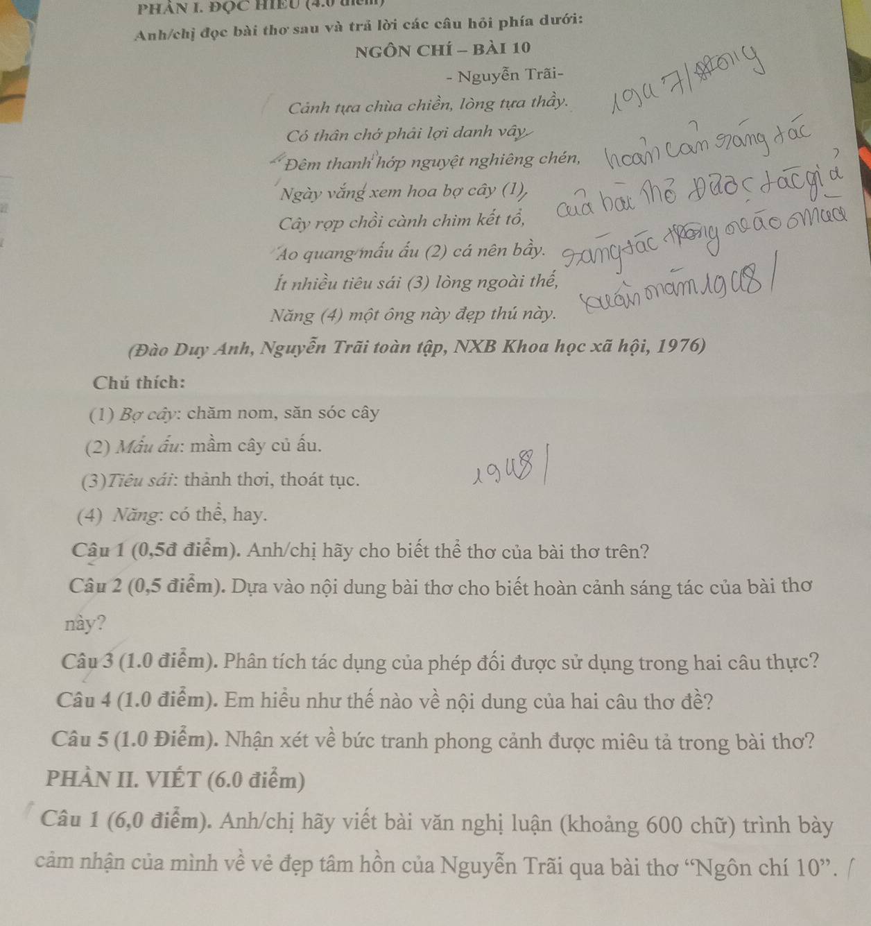 PHÁN I. ĐQC HIEU (4.0 thci
Anh/chị đọc bài thơ sau và trả lời các câu hỏi phía dưới:
NGÔN Chí - bài 10
- Nguyễn Trãi-
Cảnh tựa chùa chiền, lòng tựa thầy.
Có thân chớ phải lợi danh vây
Đêm thanh hớp nguyệt nghiêng chén,
Ngày vắng xem hoa bợ cây (1),
Cây rợp chồi cành chim kết tổ,
Ao quang mấu ấu (2) cá nên bầy.
Ít nhiều tiêu sái (3) lòng ngoài thế,
Năng (4) một ông này đẹp thú này.
(Đào Duy Anh, Nguyễn Trãi toàn tập, NXB Khoa học xã hội, 1976)
Chú thích:
(1) Bợ cây: chăm nom, săn sóc cây
(2) Mẫu ấu: mầm cây củ ấu.
(3)Tiêu sái: thành thơi, thoát tục.
(4) Năng: có thể, hay.
Câu 1 (0,5đ điểm). Anh/chị hãy cho biết thể thơ của bài thơ trên?
Câu 2 (0,5 điểm). Dựa vào nội dung bài thơ cho biết hoàn cảnh sáng tác của bài thơ
này?
Câu 3 (1.0 điểm). Phân tích tác dụng của phép đối được sử dụng trong hai câu thực?
Câu 4 (1.0 điểm). Em hiều như thế nào về nội dung của hai câu thơ đề?
Câu 5 (1.0 Điểm). Nhận xét về bức tranh phong cảnh được miêu tả trong bài thơ?
PHÀN II. VIÉT (6.0 điểm)
Câu 1 (6,0 điểm). Anh/chị hãy viết bài văn nghị luận (khoảng 600 chữ) trình bày
cảm nhận của mình về vẻ đẹp tâm hồn của Nguyễn Trãi qua bài thơ 'Ngôn chí 10^(,,)