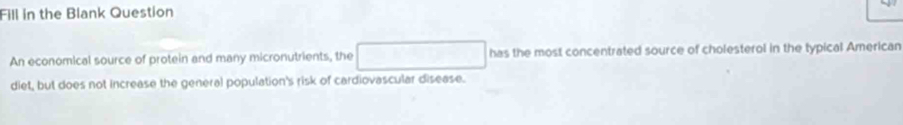 Fill in the Blank Question 
An economical source of protein and many micronutrients, the has the most concentrated source of cholesterol in the typical American 
diet, but does not increase the general population's risk of cardiovascular disease.