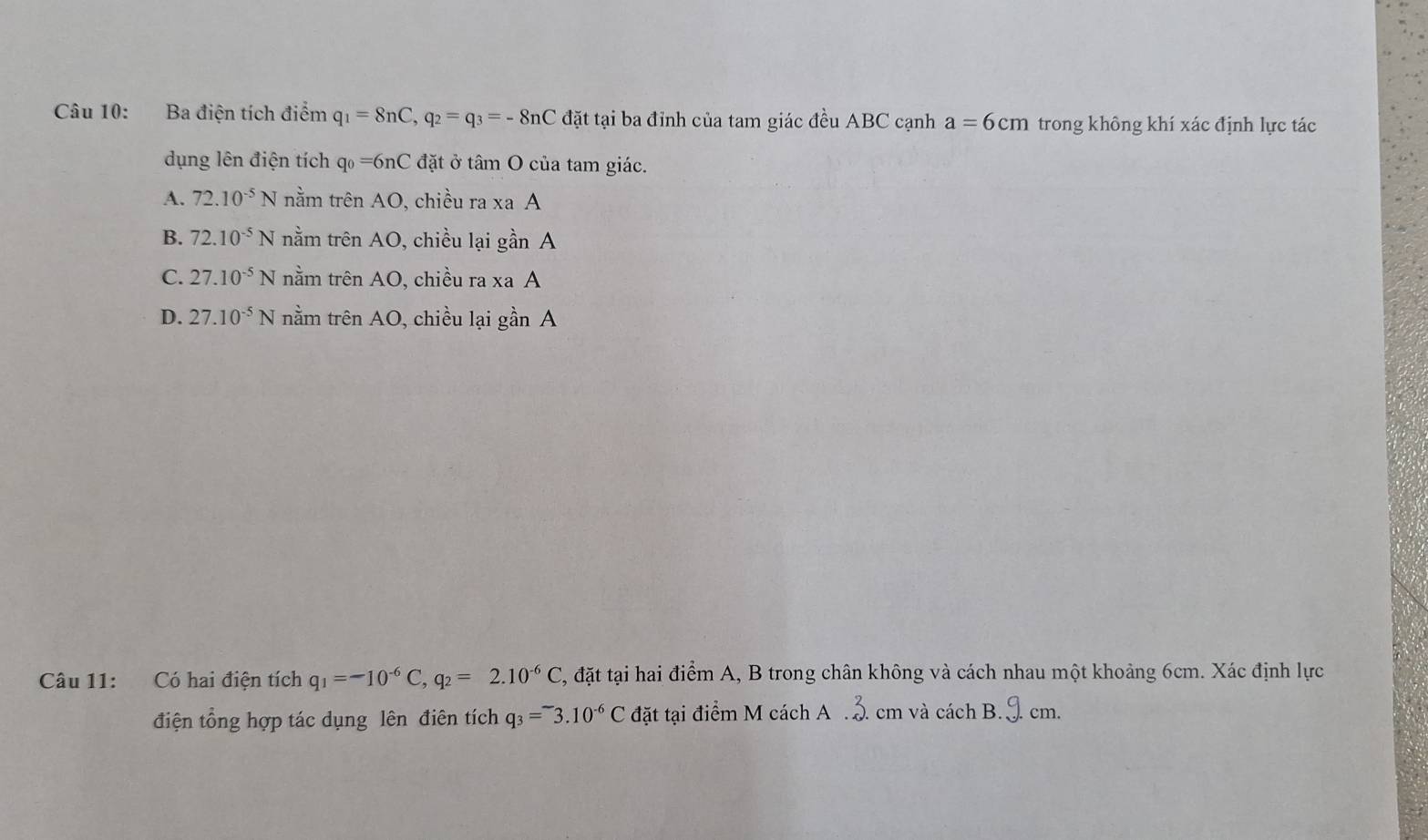 Ba điện tích điểm q_1=8nC, q_2=q_3=-8nC đặt tại ba đỉnh của tam giác đều ABC cạnh a=6cm trong không khí xác định lực tác
dụng lên điện tích q_0=6nC đặt ở tâm O của tam giác.
A. 72.10^(-5)N nằm trên AO, chiều ra xa A
B. 72.10^(-5)N nằm trên AO 0, chiều lại gần A
C. 27.10^(-5)N nằm trên AO, chiều ra xa A
D. 27.10^(-5)N nằm trên AO, chiều lại gần A
Câu 11: Có hai điện tích q_1=-10^(-6)C, q_2=2.10^(-6)C , đặt tại hai điểm A, B trong chân không và cách nhau một khoảng 6cm. Xác định lực
điện tổng hợp tác dụng lên điên tích q_3=^-3.10^(-6)C đặt tại điểm M cách A . cm và cách B. cm.