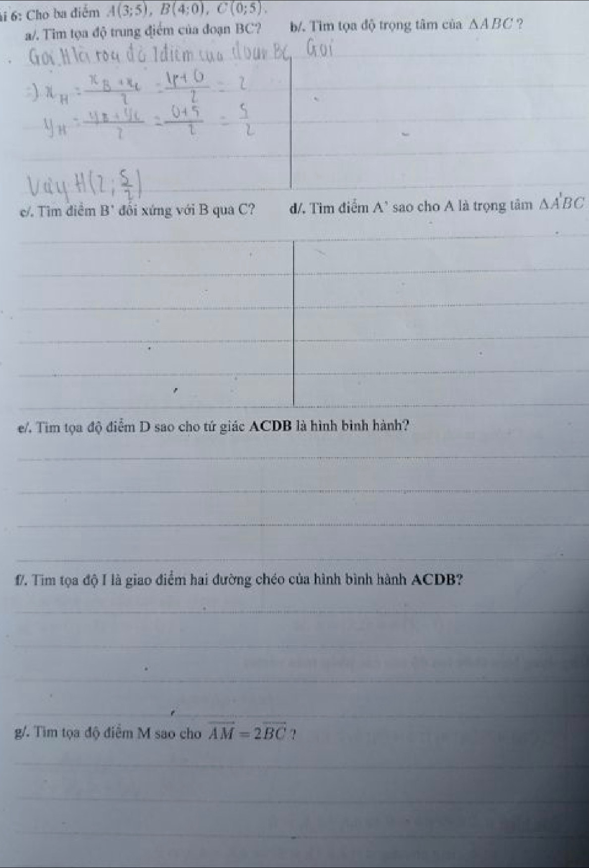 6: Cho ba điểm A(3;5), B(4;0), C(0;5). 
a/. Tim tọa độ trung điểm của đoạn BC? b/. Tìm tọa độ trọng tâm của △ ABC ? 
c/. Tìm điểm B" đổi xứng với B qua C? d/. Tim điểm A' sao cho A là trọng tâm △ A'BC
e/. Tim tọa độ điểm D sao cho tứ giác ACDB là hình bình hành? 
_ 
_ 
_ 
_ 
f. Tim tọa độ I là giao điểm hai đường chéo của hình bình hành ACDB? 
_ 
_ 
_ 
_ 
g/. Tìm tọa độ điểm M sao cho vector AM=2vector BC ? 
_ 
_ 
_