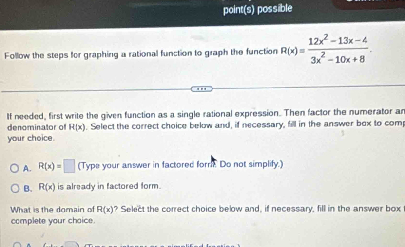 point(s) possible
Follow the steps for graphing a rational function to graph the function R(x)= (12x^2-13x-4)/3x^2-10x+8 . 
If needed, first write the given function as a single rational expression. Then factor the numerator an
denominator of R(x). Select the correct choice below and, if necessary, fill in the answer box to com
your choice.
A. R(x)=□ (Type your answer in factored form. Do not simplify.)
B. R(x) is already in factored form.
What is the domain of R(x) ? Select the correct choice below and, if necessary, fill in the answer box
complete your choice.