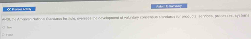 Return to Summary
<< Previous Activity
ANSI, the American National Standards Institute, oversees the development of voluntary consensus standards for products, services, processes, systems,
 True
False