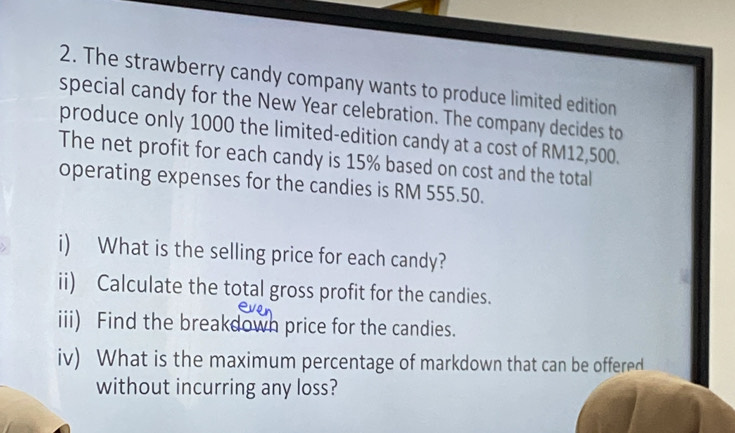 The strawberry candy company wants to produce limited edition 
special candy for the New Year celebration. The company decides to 
produce only 1000 the limited-edition candy at a cost of RM12,500. 
The net profit for each candy is 15% based on cost and the total 
operating expenses for the candies is RM 555.50. 
i) What is the selling price for each candy? 
ii) Calculate the total gross profit for the candies. 
iii) Find the breakdown price for the candies. 
iv) What is the maximum percentage of markdown that can be offered 
without incurring any loss?