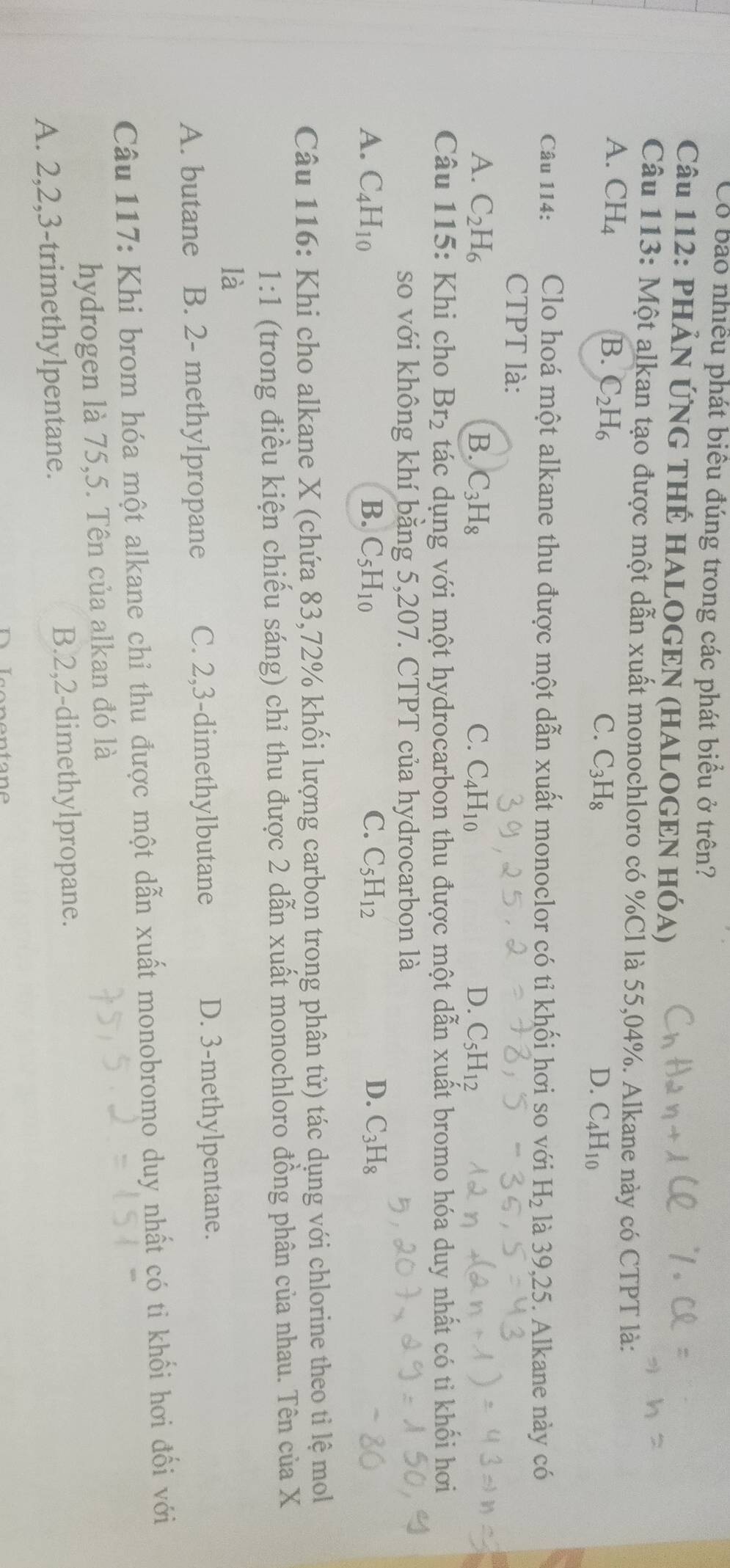 Có bao nhiều phát biểu đúng trong các phát biểu ở trên?
Câu 112: PHẢN ỨNG THỆ HALOGEN (HALOGEN HÓA)
Câu 113: Một alkan tạo được một dẫn xuất monochloro có %Cl là 55,04%. Alkane này có CTPT là:
A. CH_4 B. C_2H_6 C. C_3H_8 C_4H_10
D.
Câu 114: Clo hoá một alkane thu được một dẫn xuất monoclor có tỉ khối hơi so với H_2 là 39,25. Alkane này có
CTPT là:
A. C_2H_6 B. C_3H_8 C. C_4H_10 D. C_5H_12
Câu 115: Khi cho Br_2 tác dụng với một hydrocarbon thu được một dẫn xuất bromo hóa duy nhất có ti khối hơi
so với không khí bằng 5,207. CTPT của hydrocarbon là
A. C_4H_10 B. C_5H_10 C. C_5H_12 D. C_3H_8
Câu 116: Khi cho alkane X (chứa 83,72% khối lượng carbon trong phân tử) tác dụng với chlorine theo tỉ lệ mol
1:1 (trong điều kiện chiếu sáng) chỉ thu được 2 dẫn xuất monochloro đồng phân của nhau. Tên của X
là
A. butane B. 2- methylpropane C. 2,3-dimethylbutane D. 3-methylpentane.
Câu 117: Khi brom hóa một alkane chỉ thu được một dẫn xuất monobromo duy nhất có ti khối hơi đối với
hydrogen là 75,5. Tên của alkan đó là
A. 2,2,3-trimethylpentane. B.2,2-dimethylpropane.