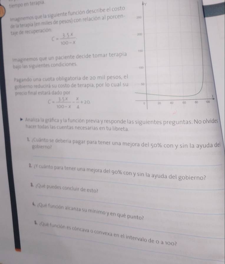 tiempo en terapia. 
Y 
Imaginemos que la siguiente función describe el costo 
de la terapia (en miles de pesos) con relación al porcen- 
taje de recuperación:
C= (3.5x)/100-x . 
Imaginemos que un paciente decide tomar terapia 
bajo las siguientes condiciones. 
Pagando una cuota obligatoria de 20 mil pesos, el 
gobierno reducirá su costo de terapia, por lo cual su 
precio final estará dado por
C= (3.5x)/100-x - x/4 +20. 
Analiza la gráfica y la función previa y responde las siguientes preguntas. 
hacer todas las cuentas necesarias en tu libreta. 
1¿Cuánto se debería pagar para tener una mejora del 50% con y sin la ayuda del 
gobierno? 
_ 
_ 
¿ cuánto para tener una mejora del 90% con y sin la ayuda del gobierno? 
_ 
¿Qué puedes concluir de esto? 
# ¿Qué función alcanza su minimo y en qué punto? 
¿Que función es cóncava o convexa en el intervalo de 0 a 100?