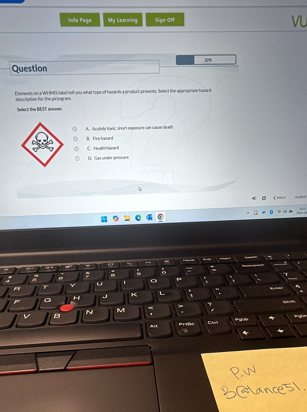 Info Page My Learning Sign Off
VU
32%
Question
Elements on a WHMIS label tell you what type of hazards a product presents. Select the appropriate hazard
description for the pictogram.
Select the BEST answer.
A. Acutely toxic; short exposure can cause death
B. Fire hazard
C. Health hazard
D. Gas under pressure
0 くprev SUBMI
10:21
024-05
End
5 6
7
R T Y U o P
Enter
H J K L
F
Shift
N M <
,
B PgDn
Alt PrtSc Ctrl PgUp
T