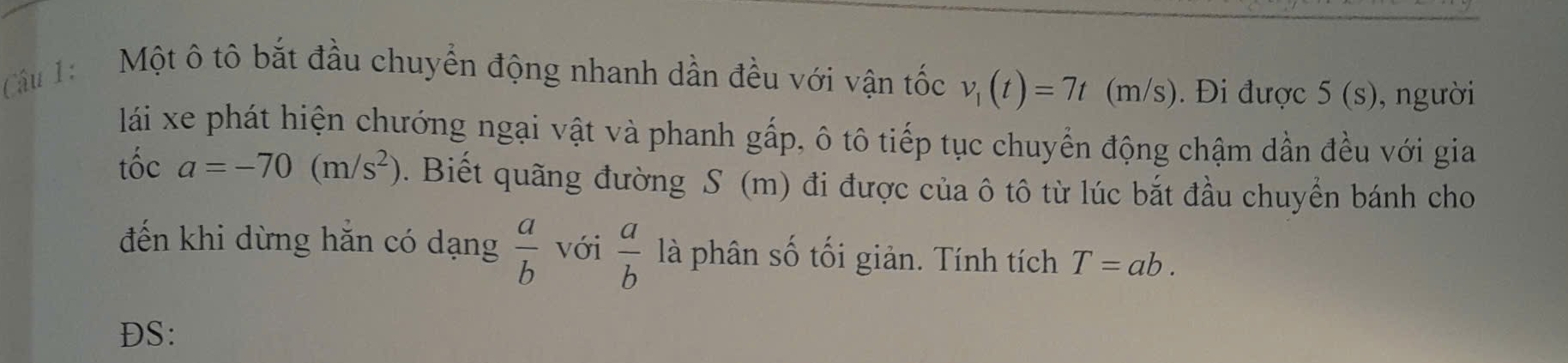 Cầu 1: Một ô tô bắt đầu chuyển động nhanh dần đều với vận tốc v_1(t)=7t(m/s). Đi được 5(s) , người 
lái xe phát hiện chướng ngại vật và phanh gấp, ô tô tiếp tục chuyển động chậm dần đều với gia 
tốc a=-70(m/s^2). Biết quãng đường S (m) đi được của ô tô từ lúc bắt đầu chuyển bánh cho 
đến khi dừng hắn có dạng  a/b  với  a/b  là phân số tối giản. Tính tích T=ab. 
DS: