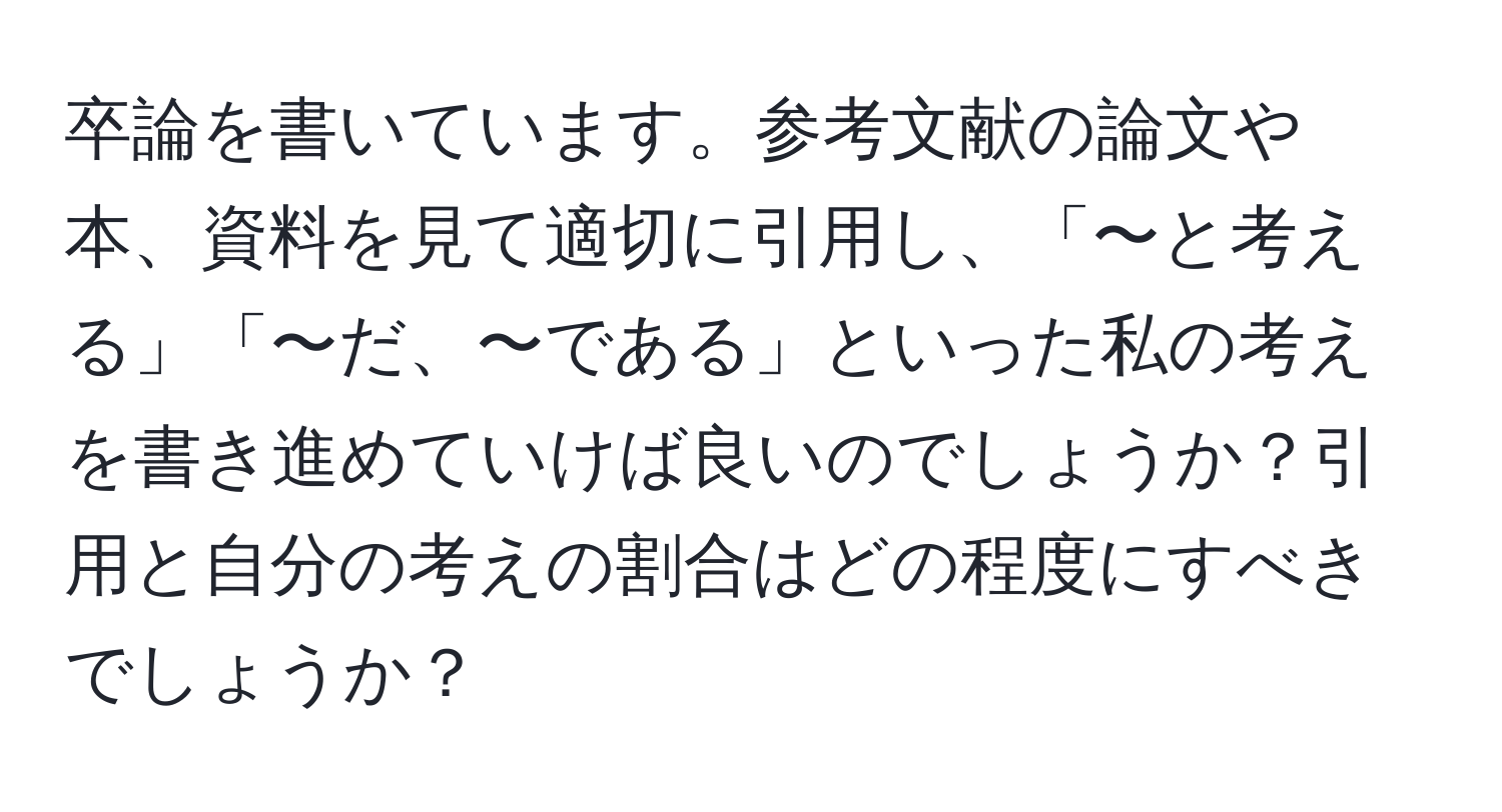 卒論を書いています。参考文献の論文や本、資料を見て適切に引用し、「〜と考える」「〜だ、〜である」といった私の考えを書き進めていけば良いのでしょうか？引用と自分の考えの割合はどの程度にすべきでしょうか？