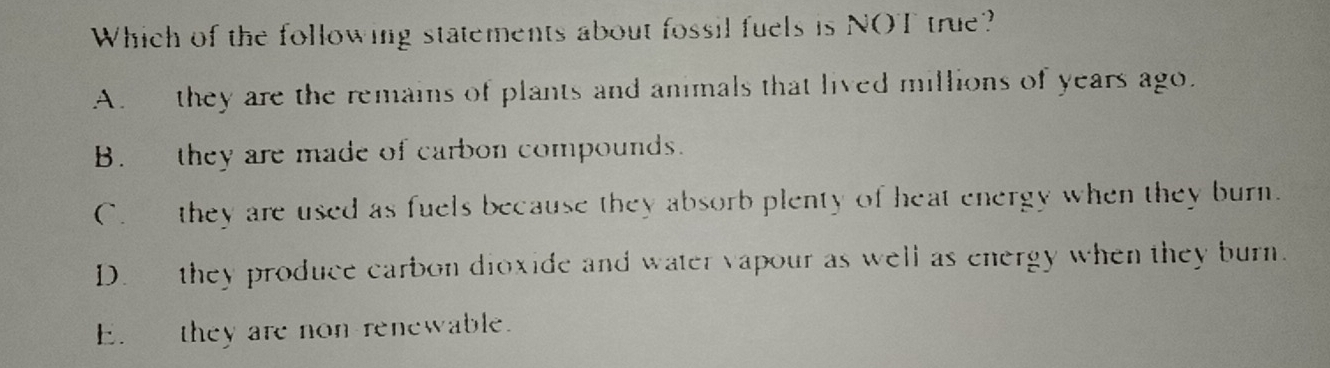 Which of the following statements about fossil fuels is NOT true?
A. they are the remains of plants and animals that lived millions of years ago.
B. they are made of carbon compounds.
C. they are used as fuels because they absorb plenty of heat energy when they burn.
D. they produce carbon dioxide and water vapour as well as energy when they burn.
E. they are non renewable.