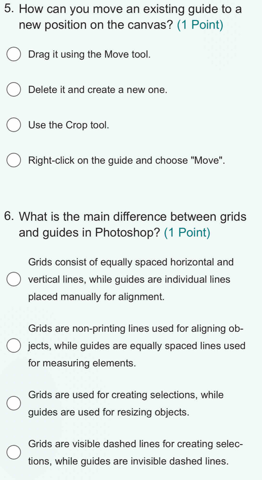 How can you move an existing guide to a
new position on the canvas? (1 Point)
Drag it using the Move tool.
Delete it and create a new one.
Use the Crop tool.
Right-click on the guide and choose "Move".
6. What is the main difference between grids
and guides in Photoshop? (1 Point)
Grids consist of equally spaced horizontal and
vertical lines, while guides are individual lines
placed manually for alignment.
Grids are non-printing lines used for aligning ob-
jects, while guides are equally spaced lines used
for measuring elements.
Grids are used for creating selections, while
guides are used for resizing objects.
Grids are visible dashed lines for creating selec-
tions, while guides are invisible dashed lines.