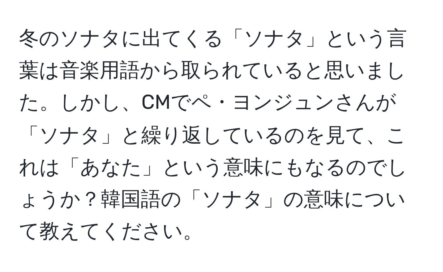 冬のソナタに出てくる「ソナタ」という言葉は音楽用語から取られていると思いました。しかし、CMでペ・ヨンジュンさんが「ソナタ」と繰り返しているのを見て、これは「あなた」という意味にもなるのでしょうか？韓国語の「ソナタ」の意味について教えてください。