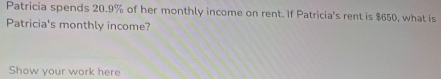 Patricia spends 20.9% of her monthly income on rent. If Patricia's rent is $650, what is 
Patricia's monthly income? 
Show your work here