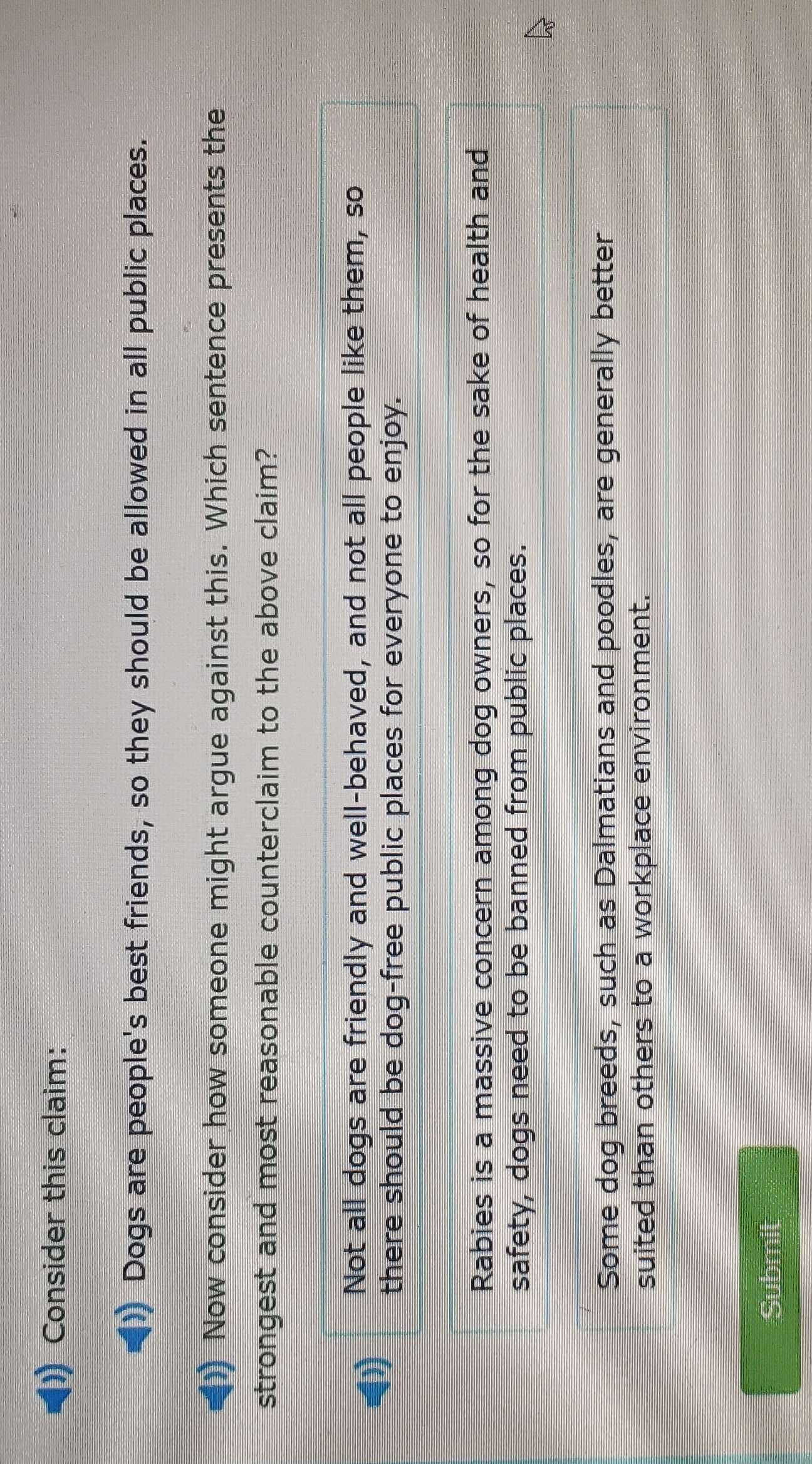 Consider this claim:
Dogs are people's best friends, so they should be allowed in all public places.
Now consider how someone might argue against this. Which sentence presents the
strongest and most reasonable counterclaim to the above claim?
Not all dogs are friendly and well-behaved, and not all people like them, so
there should be dog-free public places for everyone to enjoy.
Rabies is a massive concern among dog owners, so for the sake of health and
safety, dogs need to be banned from public places.
Some dog breeds, such as Dalmatians and poodles, are generally better
suited than others to a workplace environment.
Submit