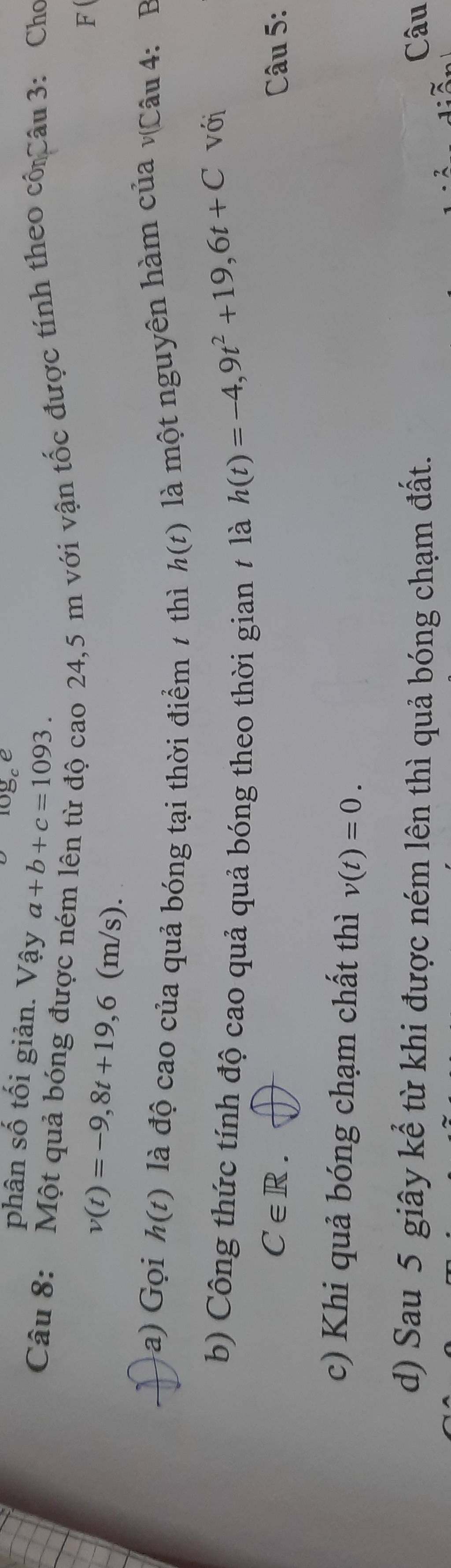 logee 
phân số tối giản. Vậy a+b+c=1093. 
Câu 8: Một quả bóng được n 
o 24,5 m với vận tốc được tính theo cố Câu 3: Cho 
F
v(t)=-9,8t+19,6 (m/s). 
a) Gọi h(t) là độ cao của quả bóng tại thời điểm 1 thì h(t) là một nguyên hàm của v(Câu 4: B 
b) Công thức tính độ cao quả quả bóng theo thời gian ≠ là
h(t)=-4,9t^2+19, 6t+C với
C∈ R. Câu 5: 
c) Khi quả bóng chạm chất thì v(t)=0. 
d) Sau 5 giây kể từ khi được ném lên thì quả bóng chạm đất. Câu 
3