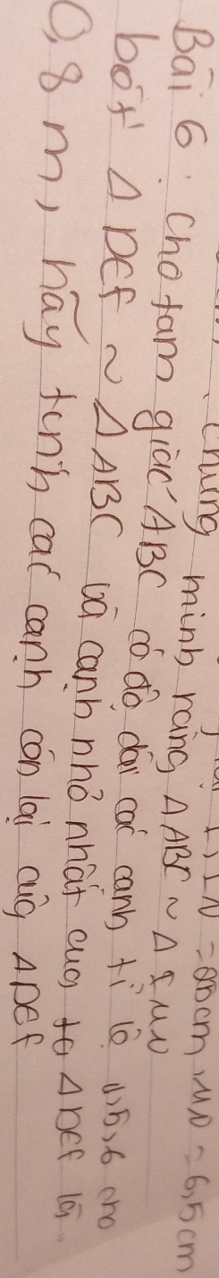 SLN=2ncm, MN=6,5cm
Crung minb rang △ ABCsim △ IMN
Bai 6 Cho fam giaC` ABC có do dái cai canb +ì (0 4)ó, 6 cro 
boy △ DEFsim △ ABC ua canh nhó nhat cuó) fa △ DEF 19 
O, 8 m, hay finn cat canh cón lai cug ApeF