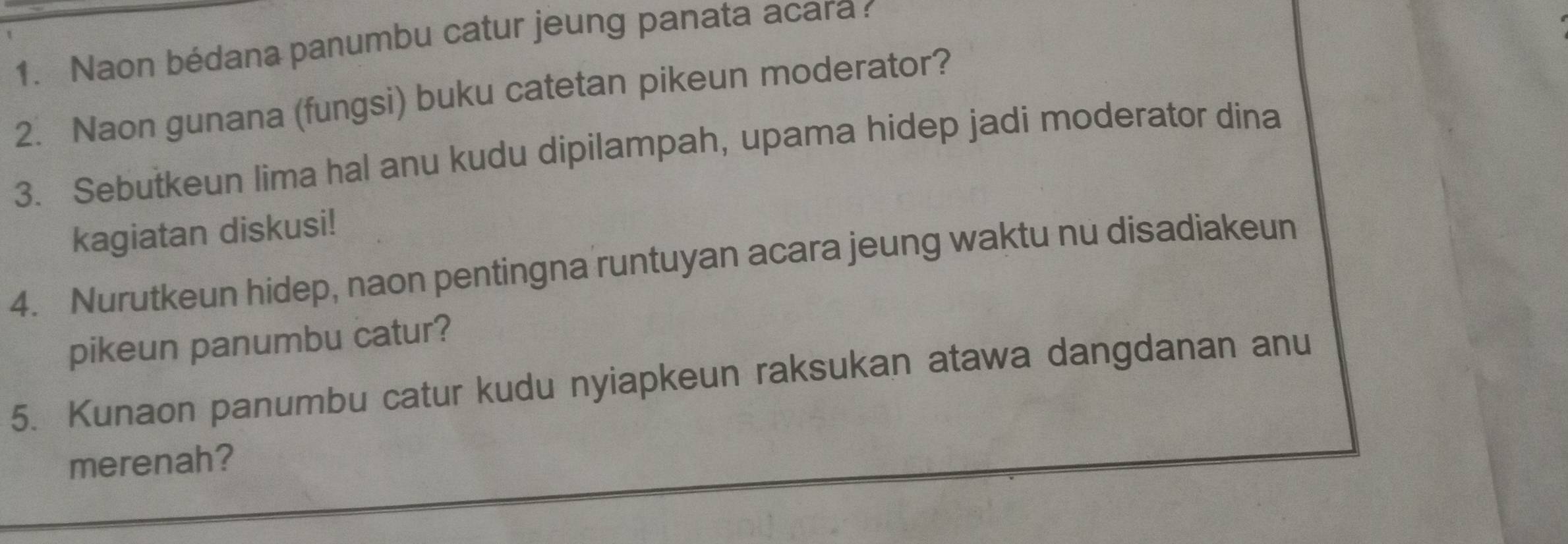 Naon bédana panumbu catur jeung panata acara 
2. Naon gunana (fungsi) buku catetan pikeun moderator? 
3. Sebutkeun lima hal anu kudu dipilampah, upama hidep jadi moderator dina 
kagiatan diskusi! 
4. Nurutkeun hidep, naon pentingna runtuyan acara jeung waktu nu disadiakeun 
pikeun panumbu catur? 
5. Kunaon panumbu catur kudu nyiapkeun raksukan atawa dangdanan anu 
merenah?