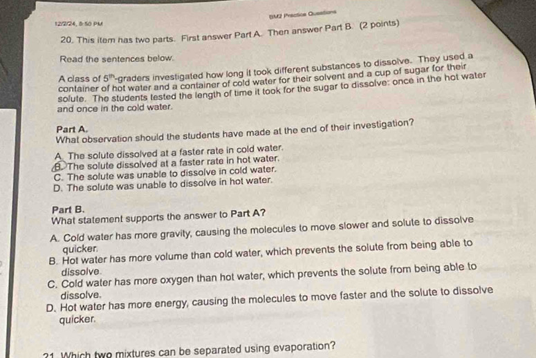 BM2 Prectics Questions
12/2/24,8 50 PM
20. This item has two parts. First answer Part A. Then answer Part B. (2 points)
Read the sentences below.
A class of 5^(th) '-graders investigated how long it took different substances to dissolve. They used a
container not water and a container of cold water for their solvent and a cup of sugar for their
solute. The students tested the length of time it took for the sugar to dissolve: once in the hot water
and once in the cold water.
Part A.
What observation should the students have made at the end of their investigation?
A The solute dissolved at a faster rate in cold water.. The solute dissolved at a faster rate in hot water.
C. The solute was unable to dissolve in cold water.
D. The solute was unable to dissolve in hot water.
Part B.
What statement supports the answer to Part A?
A. Cold water has more gravity, causing the molecules to move slower and solute to dissolve
quicker
B. Hot water has more volume than cold water, which prevents the solute from being able to
dissolve
C. Cold water has more oxygen than hot water, which prevents the solute from being able to
dissolve.
D. Hot water has more energy, causing the molecules to move faster and the solute to dissolve
quicker.
?1 Which two mixtures can be separated using evaporation?