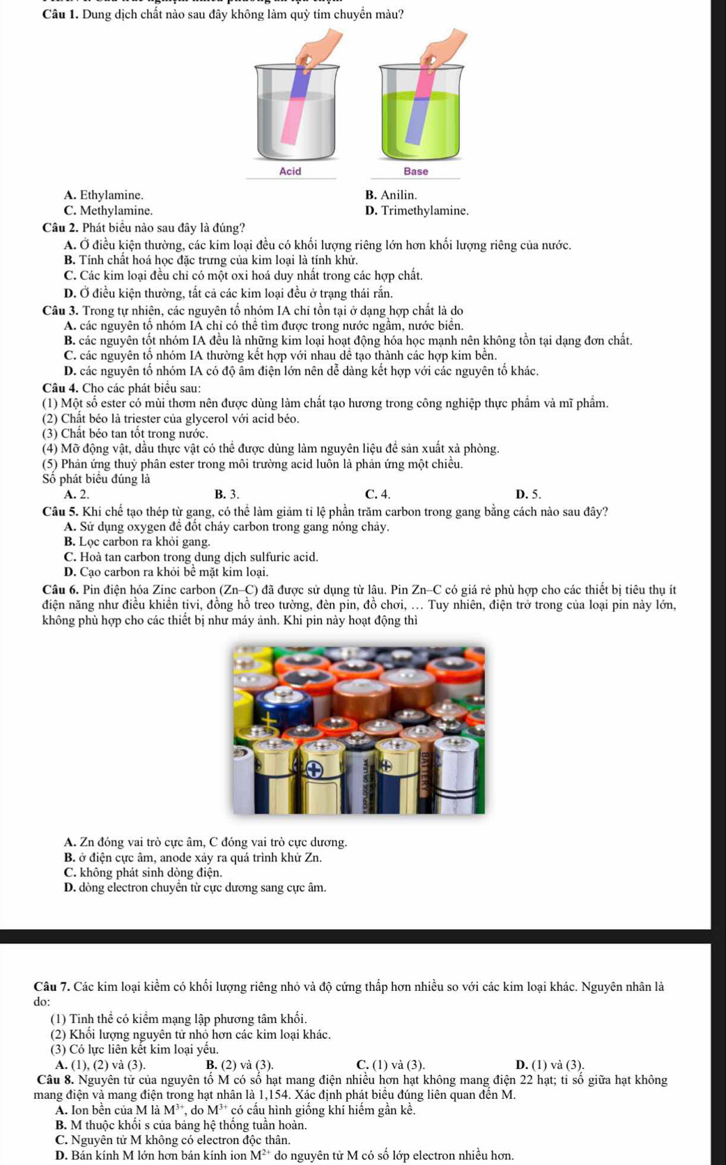 Dung dịch chất nào sau đây không làm quỳ tím chuyền màu?
Acid Base
A. Ethylamine. B. Anilin.
C. Methylamine. D. Trimethylamine.
Câu 2. Phát biểu nào sau đây là đúng?
A. Ở điều kiện thường, các kim loại đều có khối lượng riêng lớn hơn khối lượng riêng của nước.
B. Tính chất hoá học đặc trưng của kim loại là tính khử.
C. Các kim loại đều chỉ có một oxi hoá duy nhất trong các hợp chất.
D. Ở điều kiện thường, tất cả các kim loại đều ở trạng thái rắn.
Câu 3. Trong tự nhiên, các nguyên tố nhóm IA chi tồn tại ở dạng hợp chất là do
A. các nguyên tổ nhóm IA chỉ có thể tìm được trong nước ngầm, nước biển.
B. các nguyên tốt nhóm IA đều là những kim loại hoạt động hóa học mạnh nên không tồn tại dạng đơn chất.
C. các nguyên tổ nhóm IA thường kết hợp với nhau dể tạo thành các hợp kim bền.
D. các nguyên tố nhóm IA có độ âm điện lớn nên dễ dàng kết hợp với các nguyên tố khác.
Câu 4. Cho các phát biểu sau:
(1) Một số ester có mùi thơm nên được dùng làm chất tạo hương trong công nghiệp thực phẩm và mĩ phẩm.
(2) Chất béo là triester của glycerol với acid béo.
(3) Chất béo tan tốt trong nước.
(4) Mỡ động vật, dầu thực vật có thể được dùng làm nguyên liệu đề sản xuất xả phòng.
(5) Phản ứng thuỷ phân ester trong môi trường acid luôn là phản ứng một chiều.
Số phát biểu đúng là
A. 2. B. 3. C. 4. D. 5.
Câu 5. Khi chế tạo thép từ gang, có thể làm giảm tỉ lệ phần trăm carbon trong gang bằng cách nào sau đây?
A. Sử dụng oxygen đề đốt cháy carbon trong gang nóng chảy.
B. Lọc carbon ra khỏi gang.
C. Hoà tan carbon trong dung dịch sulfuric acid.
D. Cạo carbon ra khỏi bể mặt kim loại.
Câu 6. Pin điện hóa Zinc carbon ( Zn-C) 0 đã được sử dụng từ lâu. Pin Zn-C có giá rẻ phù hợp cho các thiết bị tiêu thụ ít
điện năng như điều khiển tivi, đồng hồ treo tường, đèn pin, đồ chơi, ... Tuy nhiên, điện trở trong của loại pin này lớn,
không phù hợp cho các thiết bị như máy ảnh. Khi pin này hoạt động thì
A. Zn đóng vai trò cực âm, C đóng vai trò cực dương.
B. ở điện cực âm, anode xảy ra quá trình khử Zn.
C. không phát sinh dòng điện.
D. dòng electron chuyển từ cực dương sang cực âm.
Câu 7. Các kim loại kiểm có khối lượng riêng nhỏ và độ cứng thấp hơn nhiều so với các kim loại khác. Nguyên nhân là
do:
(1) Tinh thể có kiểm mạng lập phương tâm khối.
(2) Khối lượng nguyên tử nhỏ hơn các kim loại khác.
(3) Có lực liên kết kim loại yếu.
A. (1),(2) ) và (3). B. (2) và (3). C. (1) và (3). D. (1) và (3).
Câu 8. Nguyên tử của nguyên tố M có số hạt mang điện nhiều hơn hạt không mang điện 22 hạt; tỉ số giữa hạt không
mang điện và mang điện trong hạt nhân là 1,154. Xác định phát biểu đúng liên quan đến M.
A. Ion bền của M là M^(3+) , do M^(3+) * có cấu hình giống khí hiếm gần kề.
B. M thuộc khối s của bảng hệ thống tuần hoàn.
C. Nguyên tử M không có electron độc thân.
D. Bán kính M lớn hơn bán kính ion M^(2+) do nguyên tử M có số lớp electron nhiều hơn.