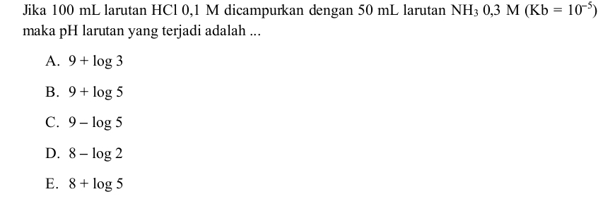 Jika 100 mL larutan HCl 0,1 M dicampurkan dengan 50 mL larutan NH_30,3M(Kb=10^(-5))
maka pH larutan yang terjadi adalah ...
A. 9+log 3
B. 9+log 5
C. 9-log 5
D. 8-log 2
E. 8+log 5