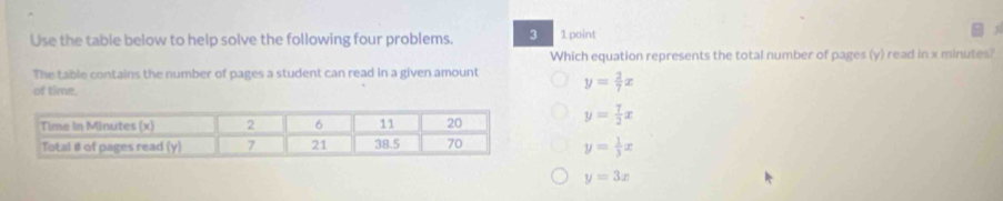 Use the table below to help solve the following four problems. 3 1 point
Which equation represents the total number of pages (y) read in x minutes?
The table contains the number of pages a student can read in a given amount y= 2/7 x
of time.
y= 7/2 x
y= 1/3 x
y=3x