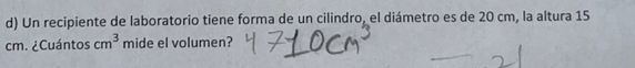 Un recipiente de laboratorio tiene forma de un cilindro, el diámetro es de 20 cm, la altura 15
cm. ¿Cuántos cm^3 mide el volumen?