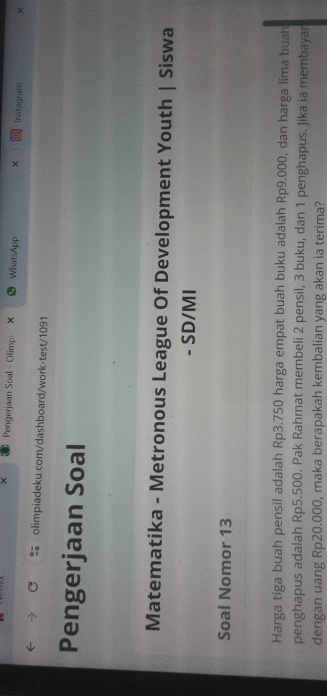 × Pengerjaan Soal - Olimp × WhatsApp Instagram 
× 
olimpiadeku.com/dashboard/work-test/1091 
Pengerjaan Soal 
Matematika - Metronous League Of Development Youth | Siswa 
- SD/MI 
Soal Nomor 13 
Harga tiga buah pensil adalah Rp3.750 harga empat buah buku adalah Rp9.000, dan harga lima buah 
penghapus adalah Rp5.500. Pak Rahmat membeli 2 pensil, 3 buku, dan 1 penghapus. Jika ia membayar 
dengan uang Rp20.000, maka berapakah kembalian yang akan ia terima?