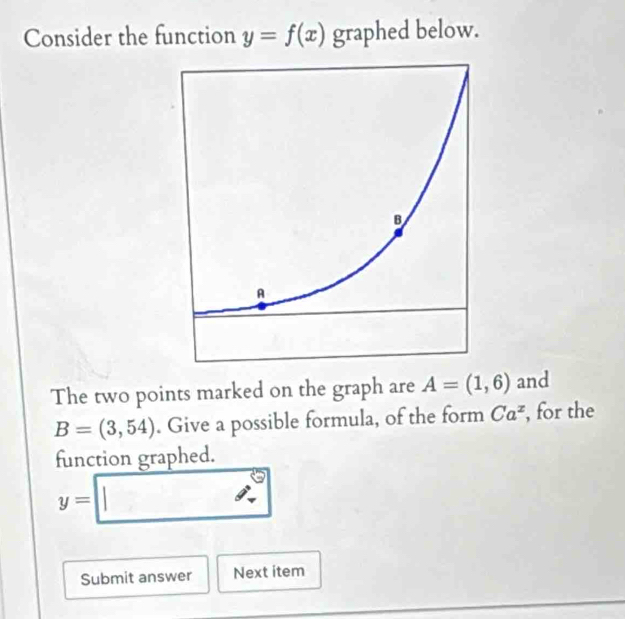 Consider the function y=f(x) graphed below. 
The two points marked on the graph are A=(1,6) and
B=(3,54). Give a possible formula, of the form Ca^z , for the 
function graphed.
y=□
Submit answer Next item