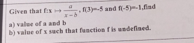 Given that f:xto  a/x-b , f(3)=-5 and f(-5)=-1 ,find 
a) value of a and b
b) value of x such that function f is undefined.