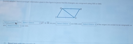 Explain whether there is enough inforsuation given in the figure to prove that the trangies are congruent using SSS or SAS. 
Solect Cholcee 4 i Select Cherce overline QZ overline AR
you; Select Choize + use SAS. so you Select Choice √ use 5SS, and Sefect Chorce of the angles are known to be congrent, so