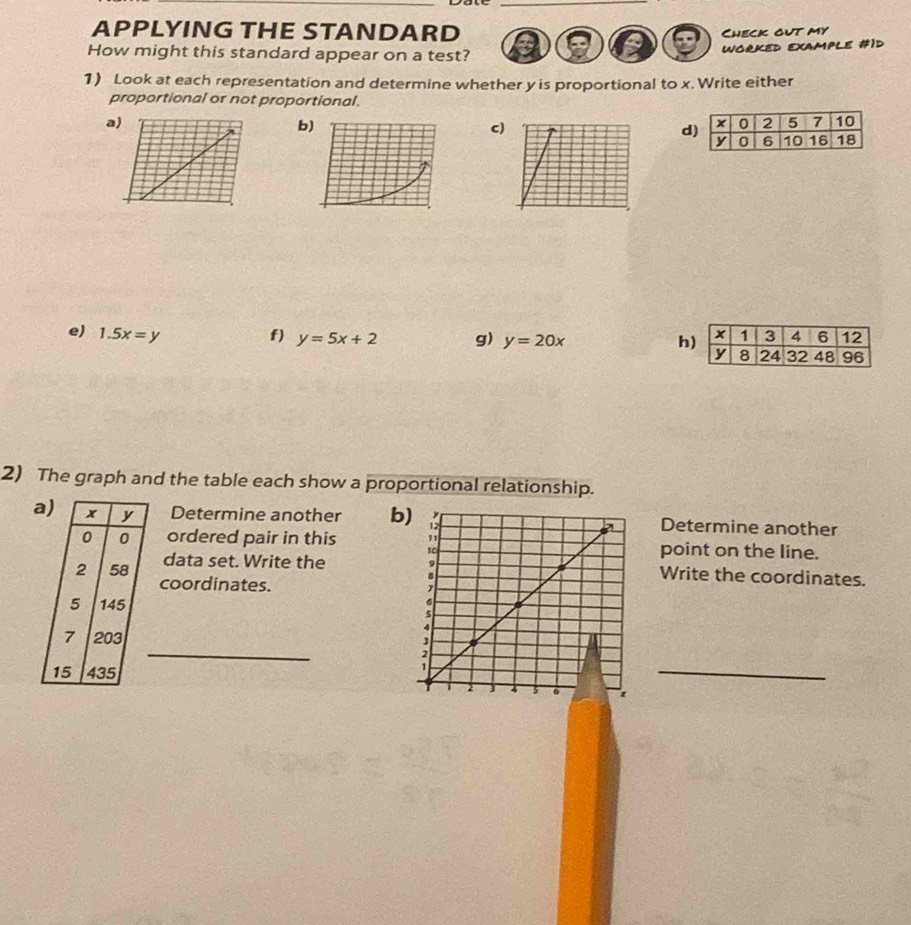 APPLYING THE STANDARD
Check out my
How might this standard appear on a test?
wOrKed example #1d
1) Look at each representation and determine whether y is proportional to x. Write either
proportional or not proportional.
a
b
c)
d
e) 1.5x=y f) y=5x+2 g) y=20x
h
2) The graph and the table each show a proportional relationship.
a) x y Determine another bDetermine another
0 0 ordered pair in this point on the line.
data set. Write the Write the coordinates.
2 58 coordinates.
5 145
_
7 203
15 435
_