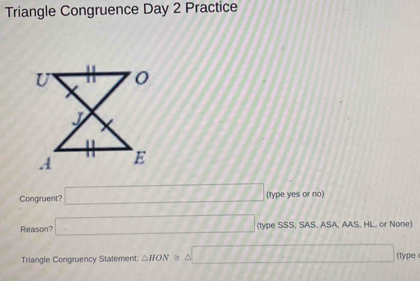 Triangle Congruence Day 2 Practice 
Congruent? □ 7777778 (type yes or no) 
Reason? □ (type SSS, SAS. ASA, AAS, HL, or None) 
Triangle Congruency Statement: △ HON≌ △ □ (type