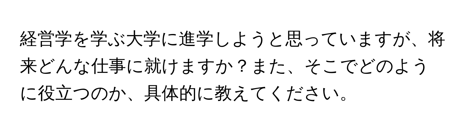 経営学を学ぶ大学に進学しようと思っていますが、将来どんな仕事に就けますか？また、そこでどのように役立つのか、具体的に教えてください。