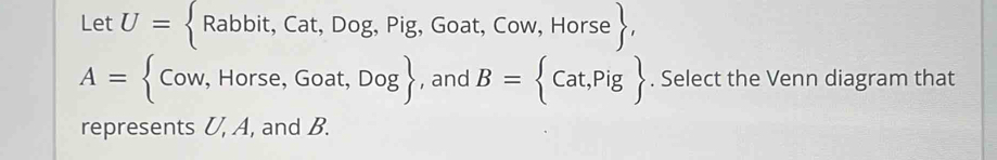 Let U= Rabbit,Cat,Dog,Pig, Goat. Cow,Horse ,
A= Cow,Horse,Goat,Dog , and B= Cat,Pig. Select the Venn diagram that 
represents U, A, and B.