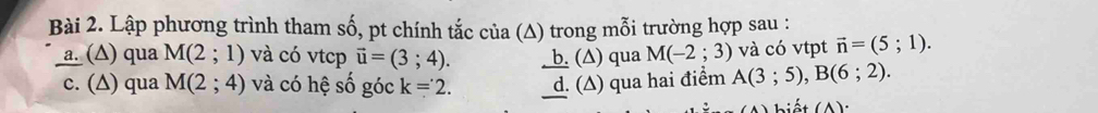 Lập phương trình tham số, pt chính tắc của (Δ) trong mỗi trường hợp sau :
a. (Δ) qua M(2;1) và có vtcp vector u=(3;4). _ b. (∆) qua M(-2;3) và có vtpt vector n=(5;1).
c. (∆) qua M(2;4) và có hệ số góc k=2. d. (Δ) qua hai điểm A(3;5), B(6;2). 
L hiết (A)