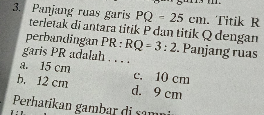 Panjang ruas garis PQ=25cm. Titik R
terletak di antara titik P dan titik Q dengan
perbandingan PR:RQ=3:2. Panjang ruas
garis PR adalah . . . .
a. 15 cm c. 10 cm
b. 12 cm d. 9 cm
Perhatikan gambar di sam
I:1