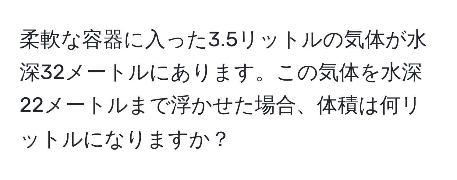 柔軟な容器に入った3.5リットルの気体が水深32メートルにあります。この気体を水深22メートルまで浮かせた場合、体積は何リットルになりますか？