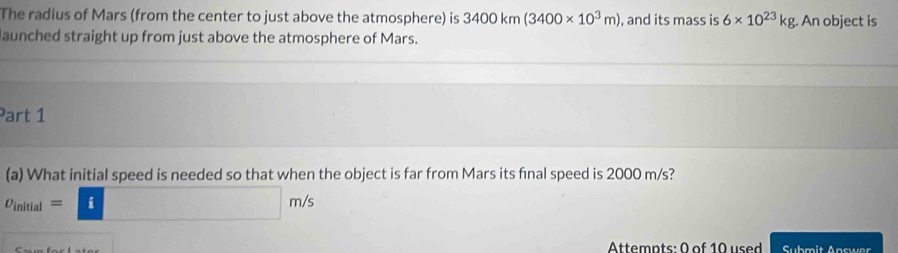 The radius of Mars (from the center to just above the atmosphere) is 3400km(3400* 10^3m) , and its mass is 6* 10^(23)kg. An object is 
aunched straight up from just above the atmosphere of Mars. 
Part 1 
(a) What initial speed is needed so that when the object is far from Mars its final speed is 2000 m/s?
v_initial=□ m/s
Attemnts: 0 of 10 used Submit Answer