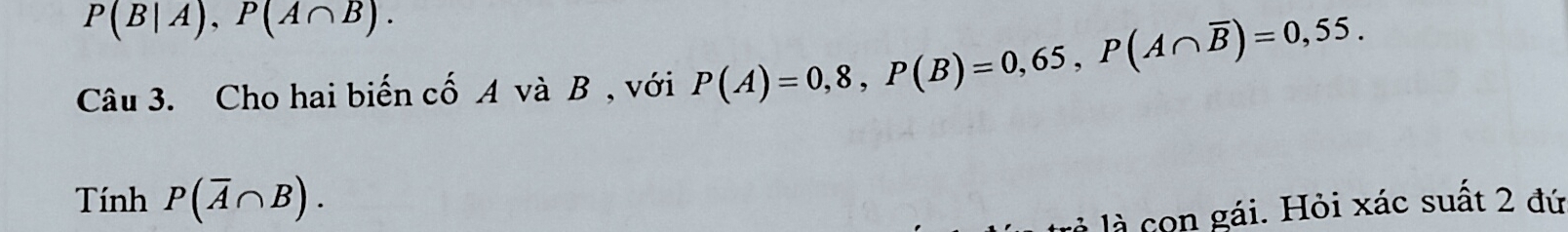 P(B|A), P(A∩ B). 
Câu 3. Cho hai biến cố A và B , với P(A)=0,8, P(B)=0,65, P(A∩ overline B)=0,55. 
Tính P(overline A∩ B). 
là con gái. Hỏi xác suất 2 đứ