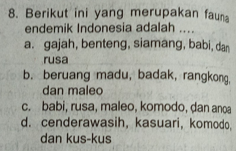 Berikut ini yang merupakan fauna
endemik Indonesia adalah ....
a. gajah, benteng, siamang, babi, dan
rusa
b.beruang madu, badak, rangkong,
dan maleo
c. babi, rusa, maleo, komodo, ḍan anoa
d. cenderawasih, kasuari, komodo,
dan kus-kus