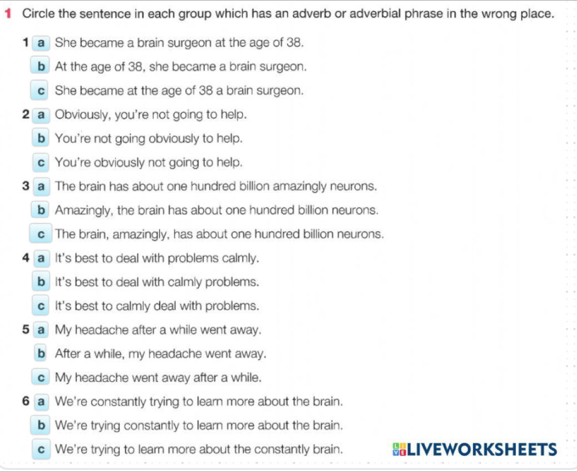 Circle the sentence in each group which has an adverb or adverbial phrase in the wrong place.
1 a She became a brain surgeon at the age of 38.
b At the age of 38, she became a brain surgeon.
c She became at the age of 38 a brain surgeon.
2 a Obviously, you're not going to help.
b You're not going obviously to help.
c You're obviously not going to help.
3 a The brain has about one hundred billion amazingly neurons.
bAmazingly, the brain has about one hundred billion neurons.
c The brain, amazingly, has about one hundred billion neurons.
4 a It's best to deal with problems calmly.
b It's best to deal with calmly problems.
c It's best to calmly deal with problems.
5 a My headache after a while went away.
b After a while, my headache went away.
c My headache went away after a while.
6 a We're constantly trying to learn more about the brain.
b We're trying constantly to learn more about the brain.
c We're trying to learn more about the constantly brain. HLIVEWORKSHEETS