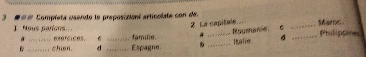3 ■== Completa usando le preposizioni articolate con de.
2 La capitale_ _Maroc
1 Nous parlons... __Philippines
é ;;;:;;;.; exércices. C famille. a. Roumanie. C
b ......... chien. d __Espagne. _Italie. 4
b